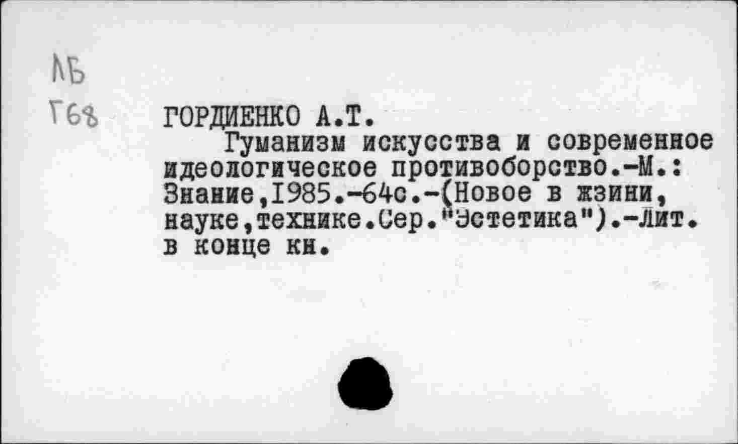 ﻿№
Г6%	ГОРДИЕНКО А.Т.
Гуманизм искусства и современное идеологическое противоборство.-М.: Знание,1985.-64с.-(Новое в жзини, науке,технике.Сер•“Эстетика”).-лит• в конце кн.